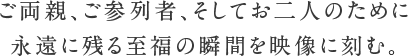 ご両親、ご参列者、そしてお二人のために永遠に残る至福の瞬間を映像に刻む。