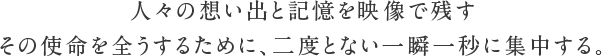 人々の想い出と記憶を映像で残す その使命を全うするために、二度とない一瞬一秒に集中する。